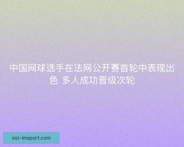 中国网球选手在法网公开赛首轮中表现出色 多人成功晋级次轮