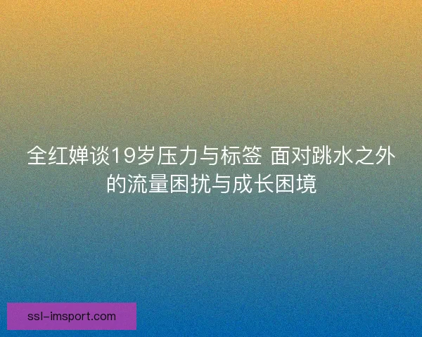 全红婵谈19岁压力与标签 面对跳水之外的流量困扰与成长困境