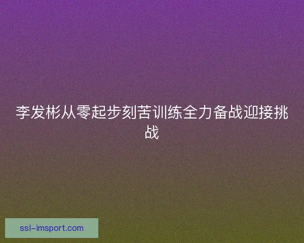 李发彬从零起步刻苦训练全力备战迎接挑战
