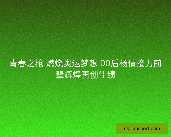 青春之枪 燃烧奥运梦想 00后杨倩接力前辈辉煌再创佳绩