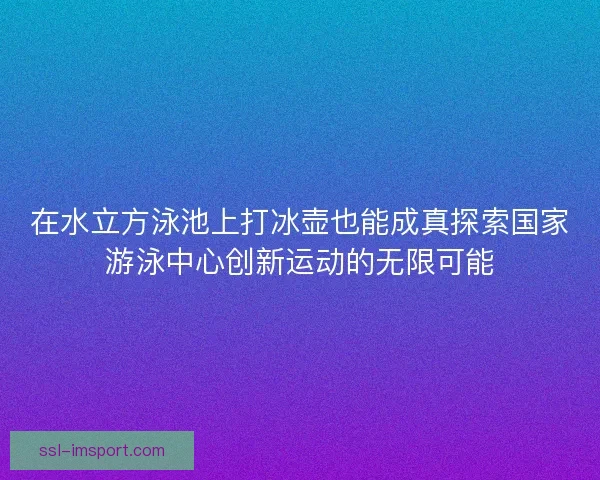 在水立方泳池上打冰壶也能成真探索国家游泳中心创新运动的无限可能