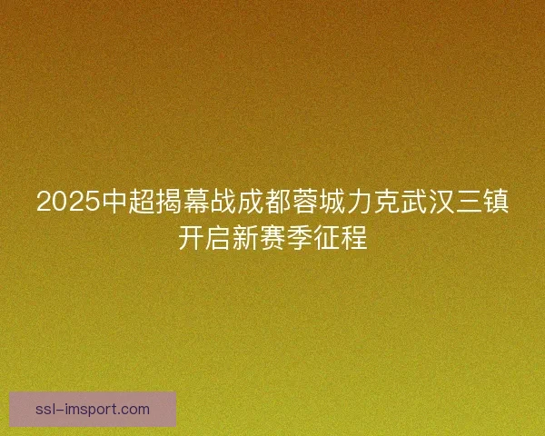 2025中超揭幕战成都蓉城力克武汉三镇开启新赛季征程