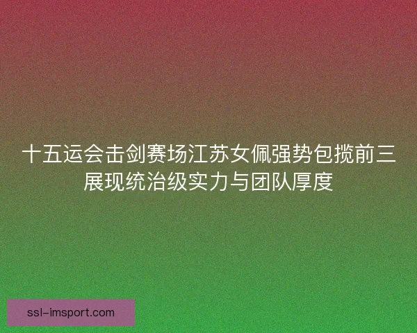 十五运会击剑赛场江苏女佩强势包揽前三展现统治级实力与团队厚度